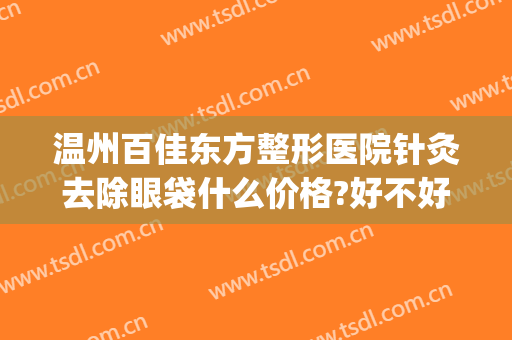 温州百佳东方整形医院针灸去除眼袋什么价格?好不好?(温州美容医院做眼袋的)