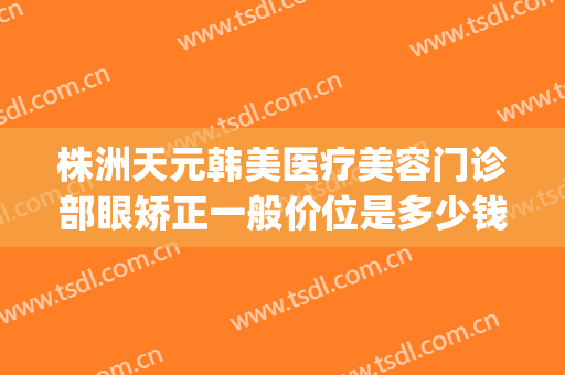 株洲天元韩美医疗美容门诊部眼矫正一般价位是多少钱?贵不贵?(株洲整形美容医院费用)