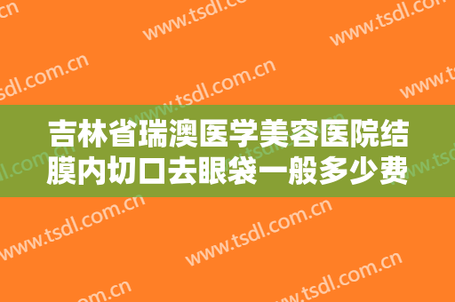 吉林省瑞澳医学美容医院结膜内切口去眼袋一般多少费用?需要多久恢复?