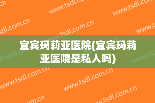 宜宾玛莉亚医院(宜宾玛莉亚医院是私人吗)