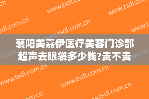 襄阳美嘉伊医疗美容门诊部超声去眼袋多少钱?贵不贵?(襄阳中心医院去眼袋多少钱)