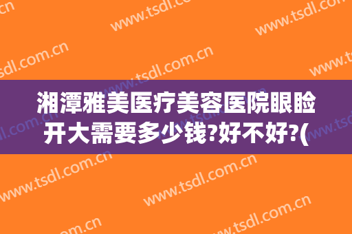 湘潭雅美医疗美容医院眼睑开大需要多少钱?好不好?(湘潭雅美整形医院在哪里)