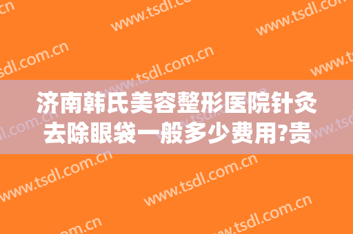 济南韩氏美容整形医院针灸去除眼袋一般多少费用?贵不贵?(荆州韩式祛眼袋整形的费用)