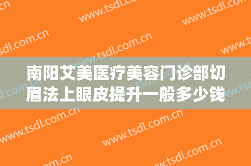 南阳艾美医疗美容门诊部切眉法上眼皮提升一般多少钱?可靠吗?(割双眼皮面诊要钱吗)