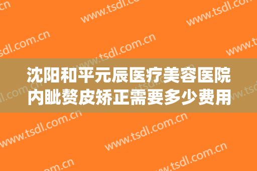 沈阳和平元辰医疗美容医院内眦赘皮矫正需要多少费用?好不好?(沈阳和平元辰整形医院)