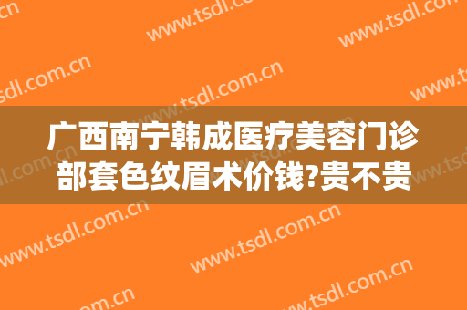 广西南宁韩成医疗美容门诊部套色纹眉术价钱?贵不贵?(南宁韩成整形医院介绍)