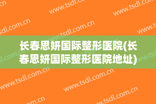 长春思妍国际整形医院(长春思妍国际整形医院地址)