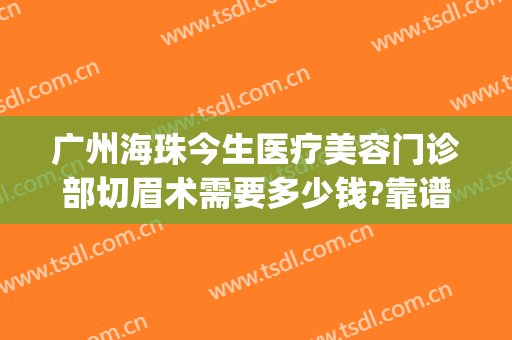 广州海珠今生医疗美容门诊部切眉术需要多少钱?靠谱吗?(珠海一般纹眉多少钱)