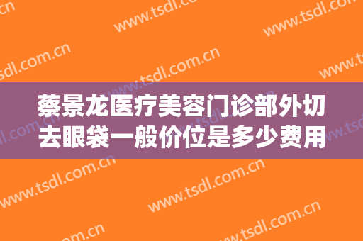 蔡景龙医疗美容门诊部外切去眼袋一般价位是多少费用?靠谱吗?(目前医美眼袋手术)