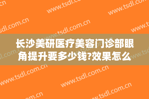 长沙美研医疗美容门诊部眼角提升要多少钱?效果怎么样?(长沙眼部美容整形医院)