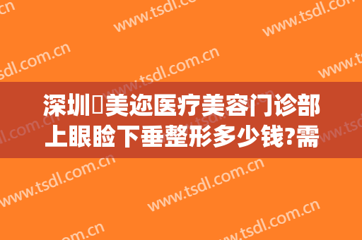 深圳蒳美迩医疗美容门诊部上眼睑下垂整形多少钱?需要多久恢复?(深圳蒳美迩整形怎么样)