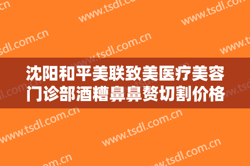 沈阳和平美联致美医疗美容门诊部酒糟鼻鼻赘切割价格表!需要多久恢复?