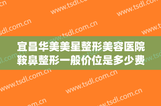 宜昌华美美星整形美容医院鞍鼻整形一般价位是多少费用?可靠吗?(鞍鼻整形一般多少钱)