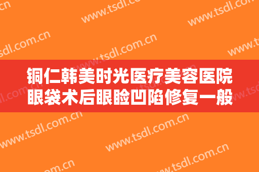 铜仁韩美时光医疗美容医院眼袋术后眼睑凹陷修复一般价位是多少?贵不贵?