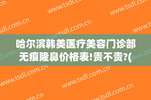 哈尔滨韩美医疗美容门诊部无痕隆鼻价格表!贵不贵?(哈尔滨整形手术隆鼻)