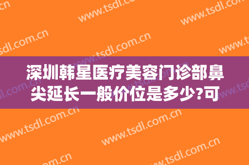 深圳韩星医疗美容门诊部鼻尖延长一般价位是多少?可靠吗?(韩式鼻尖整形价格)