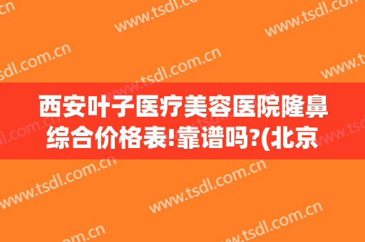 西安叶子医疗美容医院隆鼻综合价格表!靠谱吗?(北京叶子美容整形医院是正规医院吗?)
