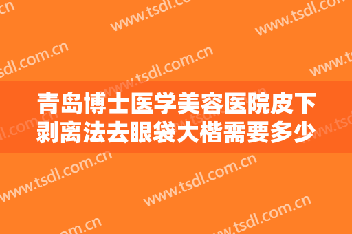 青岛博士医学美容医院皮下剥离法去眼袋大楷需要多少钱?靠谱吗?