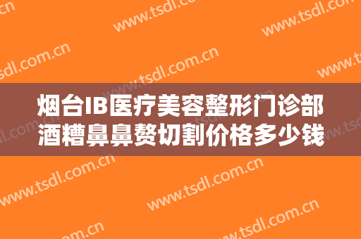 烟台IB医疗美容整形门诊部酒糟鼻鼻赘切割价格多少钱?多长时间恢复?