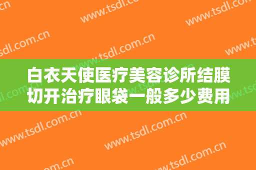 白衣天使医疗美容诊所结膜切开治疗眼袋一般多少费用?需要多久恢复?