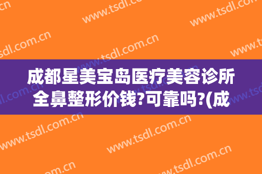 成都星美宝岛医疗美容诊所全鼻整形价钱?可靠吗?(成都整形医院鼻子)