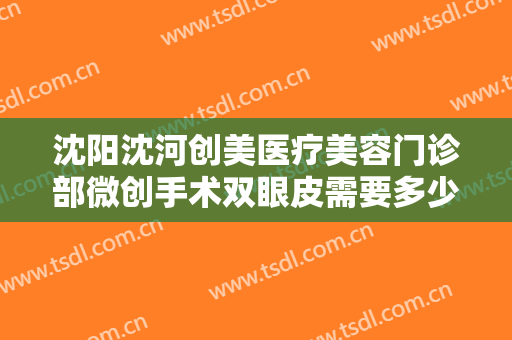 沈阳沈河创美医疗美容门诊部微创手术双眼皮需要多少钱?有哪些优势?