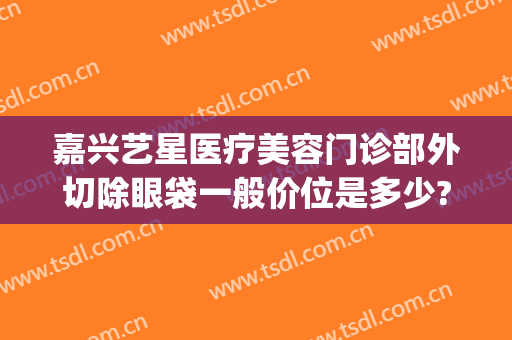 嘉兴艺星医疗美容门诊部外切除眼袋一般价位是多少?怎么样?(嘉兴艺星割双眼皮怎么样)