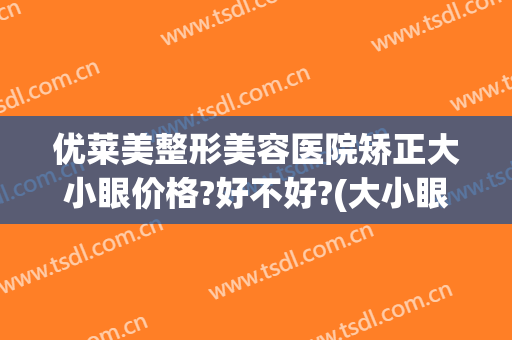 优莱美整形美容医院矫正大小眼价格?好不好?(大小眼怎么矫正贵吗)