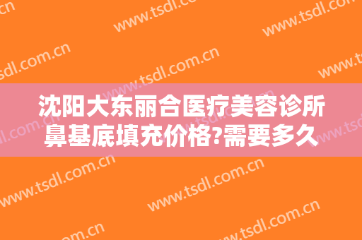 沈阳大东丽合医疗美容诊所鼻基底填充价格?需要多久恢复?