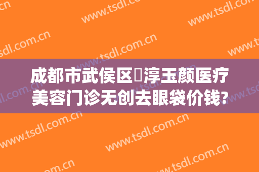成都市武侯区渼淳玉颜医疗美容门诊无创去眼袋价钱?好不好?(渼淳玉颜医疗美容地址)