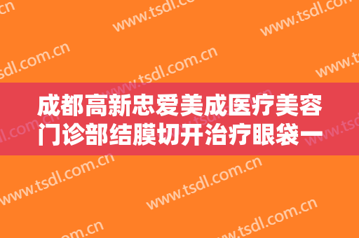 成都高新忠爱美成医疗美容门诊部结膜切开治疗眼袋一般多少钱?有哪些优势?