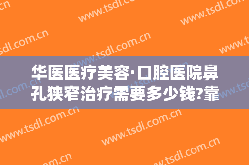 华医医疗美容·口腔医院鼻孔狭窄治疗需要多少钱?靠谱吗?(华美整形医院做鼻子多少钱?)