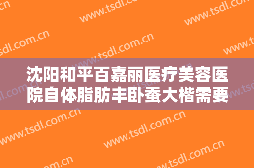 沈阳和平百嘉丽医疗美容医院自体脂肪丰卧蚕大楷需要多少钱?怎么样?