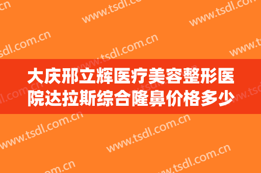 大庆邢立辉医疗美容整形医院达拉斯综合隆鼻价格多少钱?可靠吗?(大庆医疗整形美容医院排行)
