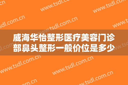 威海华怡整形医疗美容门诊部鼻头整形一般价位是多少费用?有哪些优势?