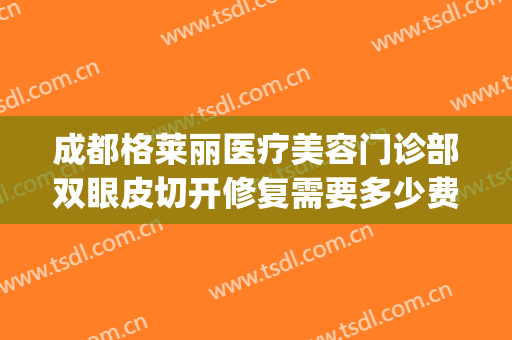 成都格莱丽医疗美容门诊部双眼皮切开修复需要多少费用?靠谱吗?(成都格莱丽整形美容预约电话)