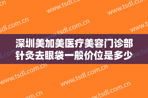 深圳美加美医疗美容门诊部针灸去眼袋一般价位是多少费用?效果怎么样?