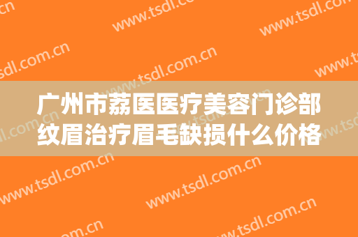 广州市荔医医疗美容门诊部纹眉治疗眉毛缺损什么价格?怎么样?(广州市荔医医疗美容门诊部有限责任公司)