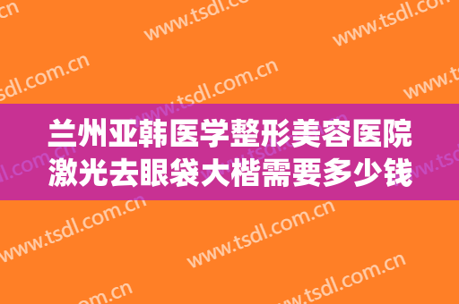 兰州亚韩医学整形美容医院激光去眼袋大楷需要多少钱?效果怎么样?(兰州去眼袋手术费用)