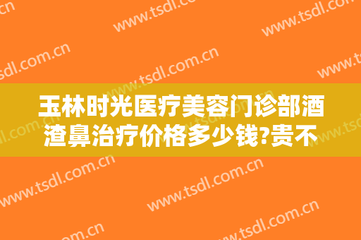 玉林时光医疗美容门诊部酒渣鼻治疗价格多少钱?贵不贵?
