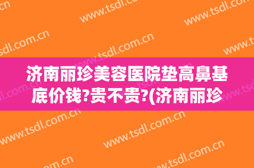 济南丽珍美容医院垫高鼻基底价钱?贵不贵?(济南丽珍整形)