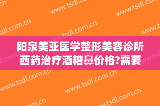阳泉美亚医学整形美容诊所西药治疗酒糟鼻价格?需要多久恢复?(阳泉美亚整形好吗)