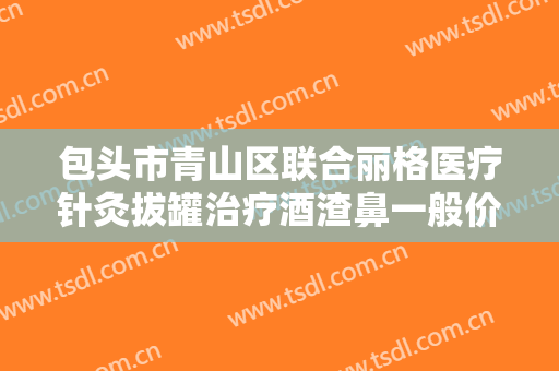 包头市青山区联合丽格医疗针灸拔罐治疗酒渣鼻一般价位是多少费用?有哪些优势?