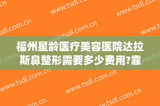 福州星龄医疗美容医院达拉斯鼻整形需要多少费用?靠谱吗?(福州权威整形医院)