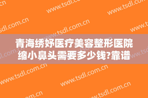 青海绣妤医疗美容整形医院缩小鼻头需要多少钱?靠谱吗?