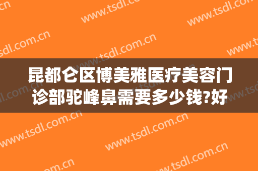 昆都仑区博美雅医疗美容门诊部驼峰鼻需要多少钱?好不好?(昆明博美医疗美容门诊部在哪里)
