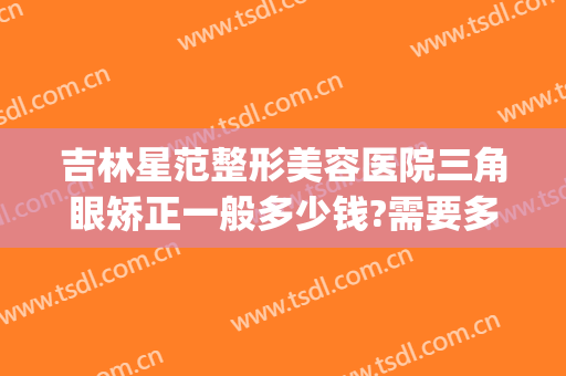 吉林星范整形美容医院三角眼矫正一般多少钱?需要多久恢复?(星范医美整形医院地址)