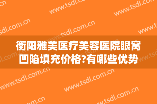 衡阳雅美医疗美容医院眼窝凹陷填充价格?有哪些优势?(衡阳整形美容哪里医院比较好)