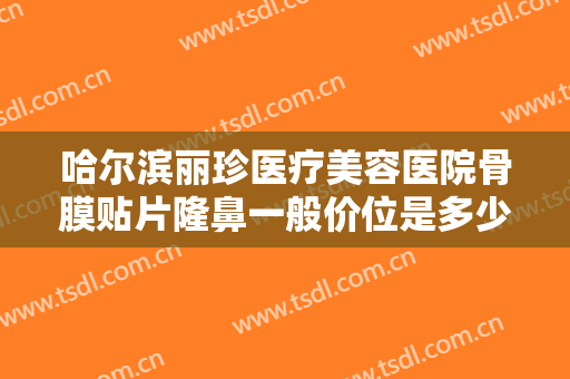 哈尔滨丽珍医疗美容医院骨膜贴片隆鼻一般价位是多少钱?靠谱吗?