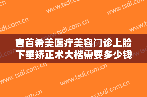 吉首希美医疗美容门诊上脸下垂矫正术大楷需要多少钱?可靠吗?
